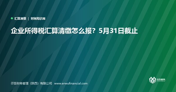 企业所得税汇算清缴怎么报？5月31日截止